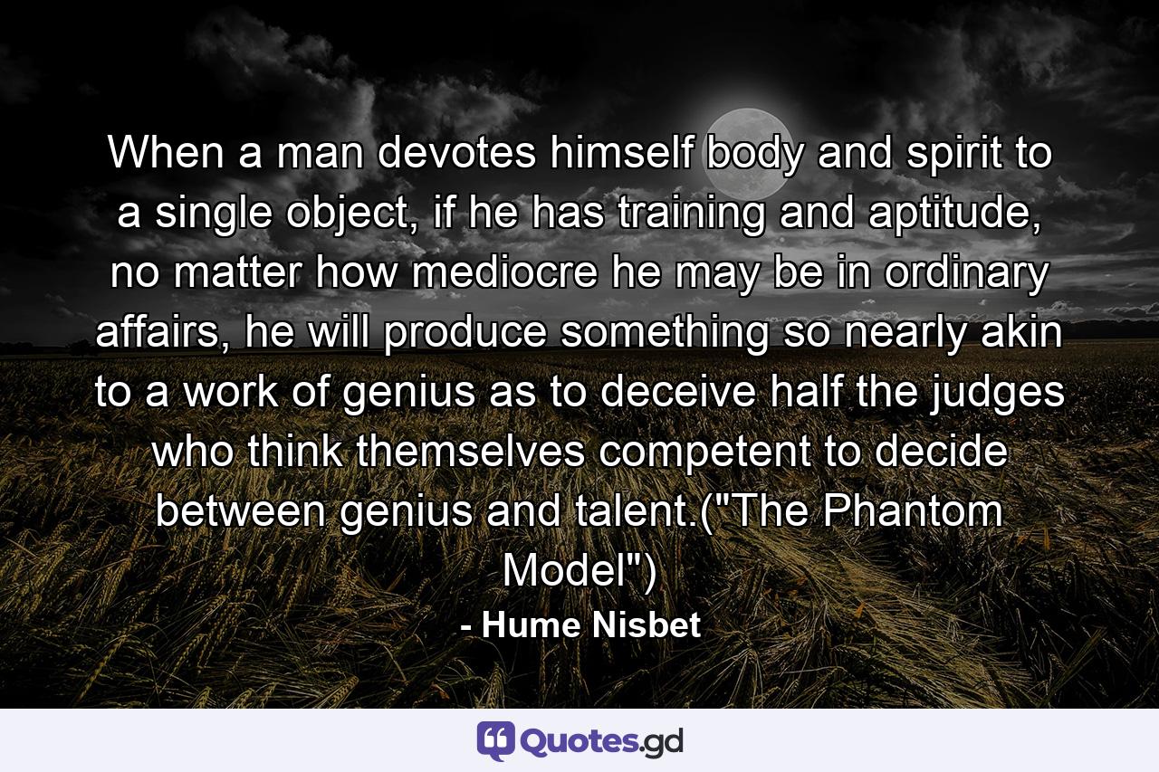 When a man devotes himself body and spirit to a single object, if he has training and aptitude, no matter how mediocre he may be in ordinary affairs, he will produce something so nearly akin to a work of genius as to deceive half the judges who think themselves competent to decide between genius and talent.(