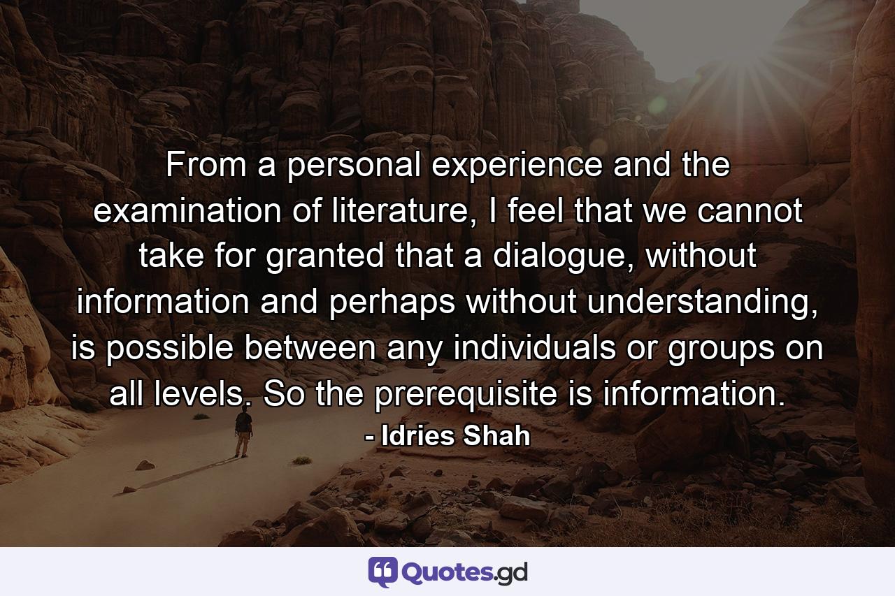 From a personal experience and the examination of literature, I feel that we cannot take for granted that a dialogue, without information and perhaps without understanding, is possible between any individuals or groups on all levels. So the prerequisite is information. - Quote by Idries Shah
