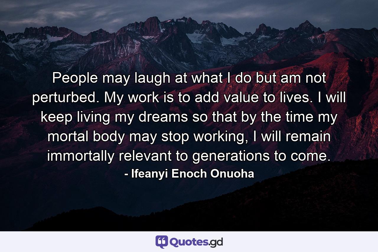 People may laugh at what I do but am not perturbed. My work is to add value to lives. I will keep living my dreams so that by the time my mortal body may stop working, I will remain immortally relevant to generations to come. - Quote by Ifeanyi Enoch Onuoha