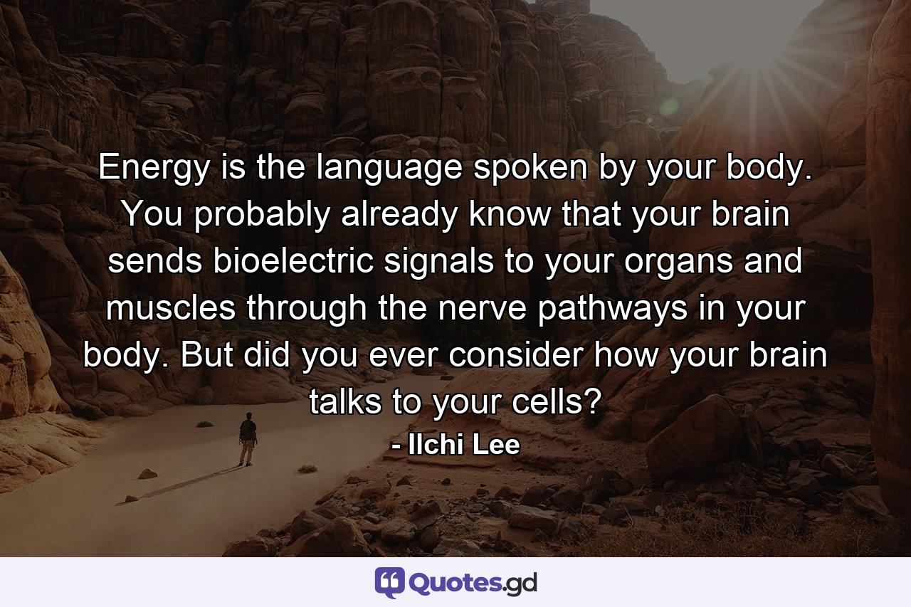 Energy is the language spoken by your body. You probably already know that your brain sends bioelectric signals to your organs and muscles through the nerve pathways in your body. But did you ever consider how your brain talks to your cells? - Quote by Ilchi Lee