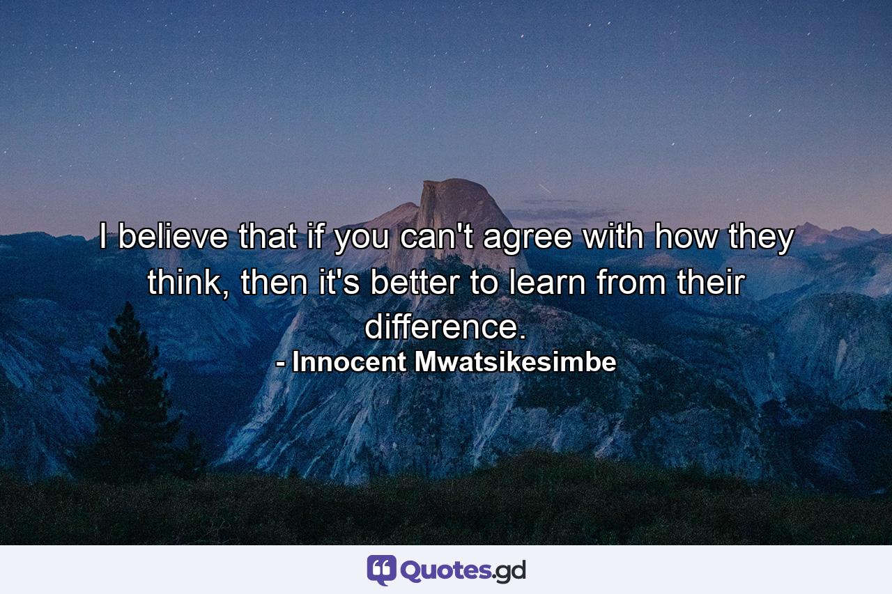 I believe that if you can't agree with how they think, then it's better to learn from their difference. - Quote by Innocent Mwatsikesimbe