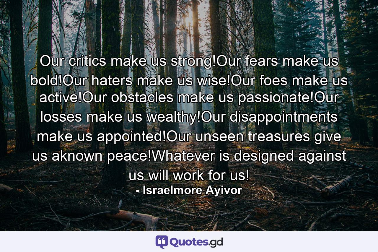 Our critics make us strong!Our fears make us bold!Our haters make us wise!Our foes make us active!Our obstacles make us passionate!Our losses make us wealthy!Our disappointments make us appointed!Our unseen treasures give us aknown peace!Whatever is designed against us will work for us! - Quote by Israelmore Ayivor