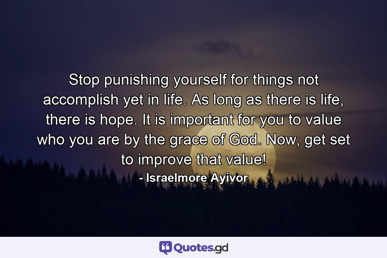 Stop punishing yourself for things not accomplish yet in life. As long as there is life, there is hope. It is important for you to value who you are by the grace of God. Now, get set to improve that value! - Quote by Israelmore Ayivor