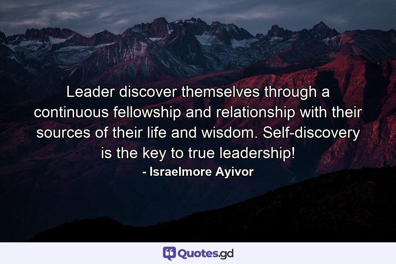 Leader discover themselves through a continuous fellowship and relationship with their sources of their life and wisdom. Self-discovery is the key to true leadership! - Quote by Israelmore Ayivor