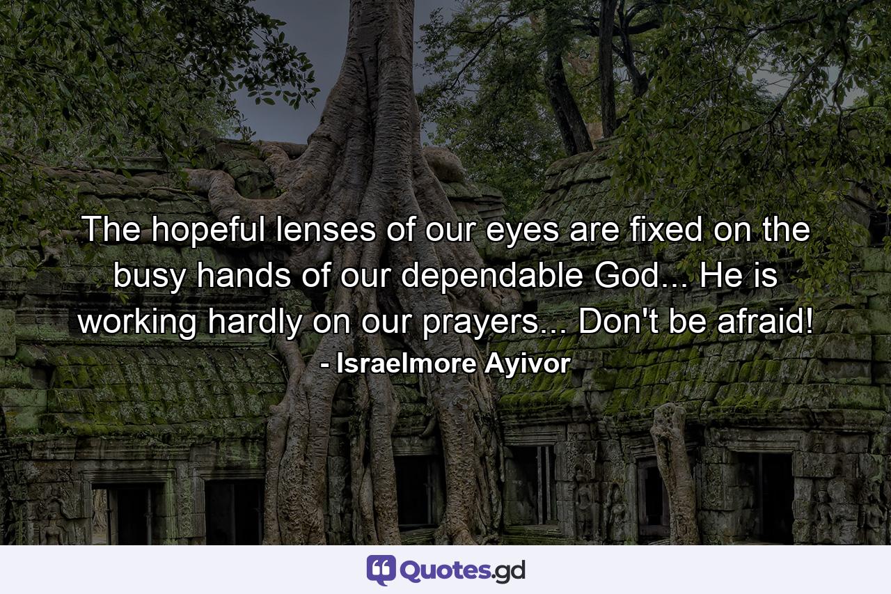 The hopeful lenses of our eyes are fixed on the busy hands of our dependable God... He is working hardly on our prayers... Don't be afraid! - Quote by Israelmore Ayivor