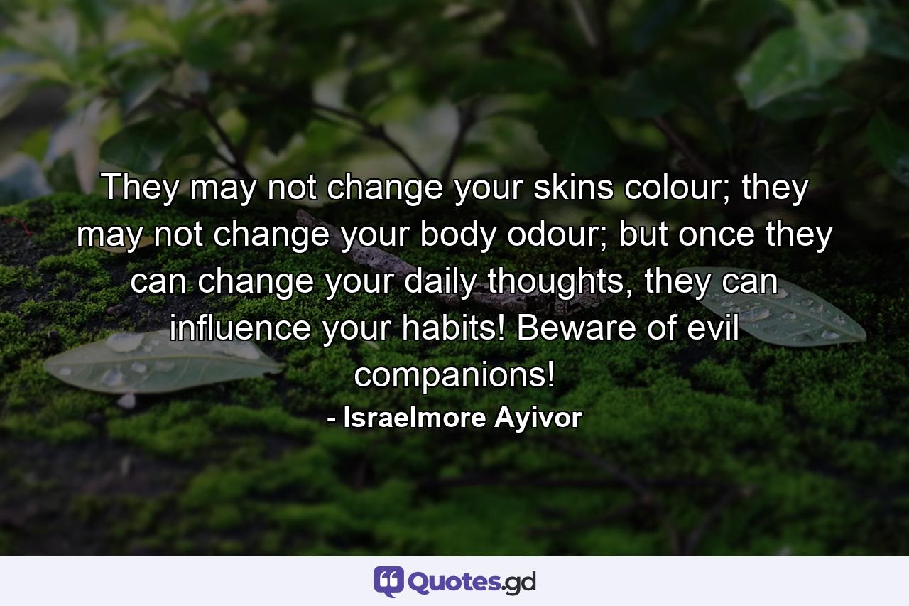 They may not change your skins colour; they may not change your body odour; but once they can change your daily thoughts, they can influence your habits! Beware of evil companions! - Quote by Israelmore Ayivor