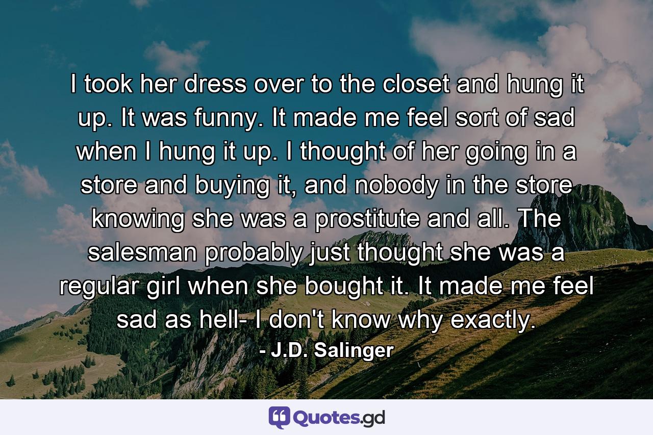 I took her dress over to the closet and hung it up. It was funny. It made me feel sort of sad when I hung it up. I thought of her going in a store and buying it, and nobody in the store knowing she was a prostitute and all. The salesman probably just thought she was a regular girl when she bought it. It made me feel sad as hell- I don't know why exactly. - Quote by J.D. Salinger