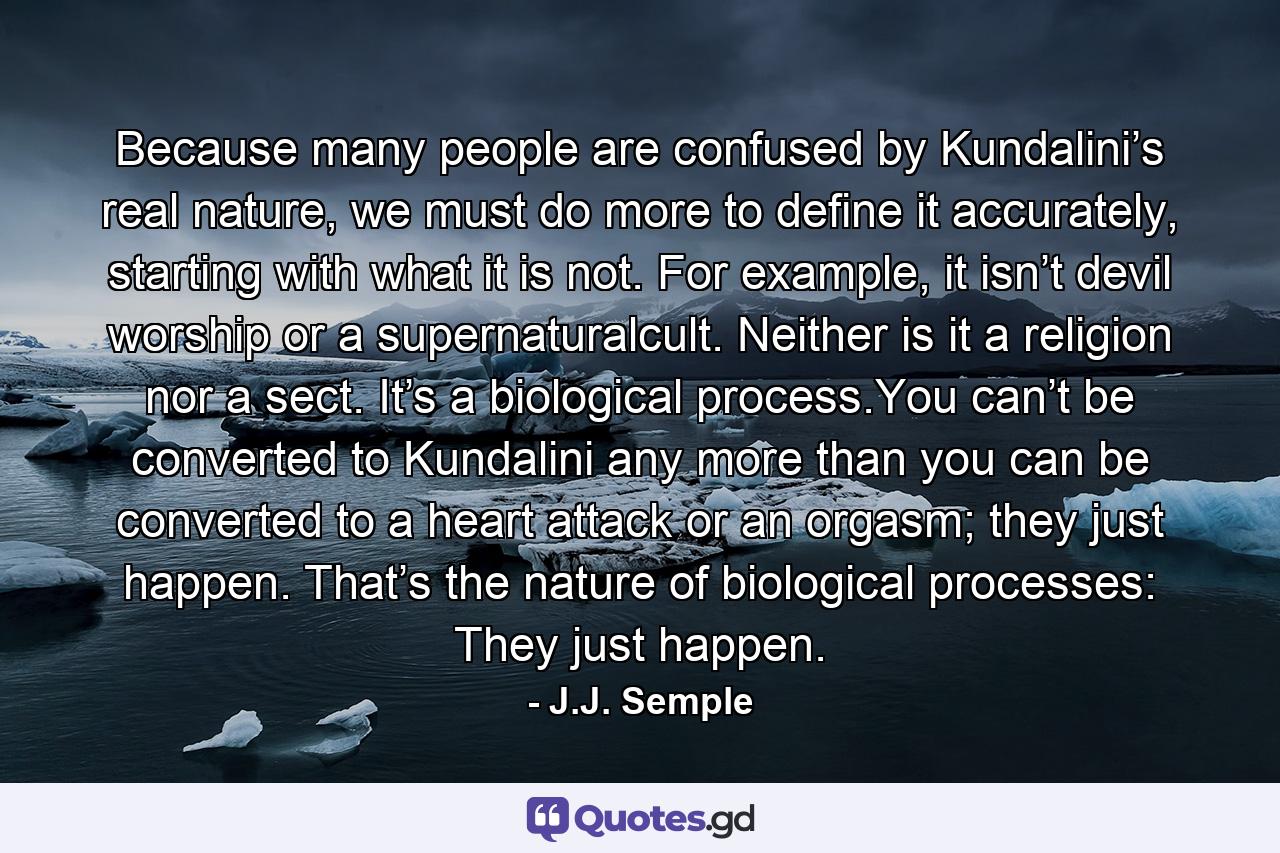 Because many people are confused by Kundalini’s real nature, we must do more to define it accurately, starting with what it is not. For example, it isn’t devil worship or a supernaturalcult. Neither is it a religion nor a sect. It’s a biological process.You can’t be converted to Kundalini any more than you can be converted to a heart attack or an orgasm; they just happen. That’s the nature of biological processes: They just happen. - Quote by J.J. Semple