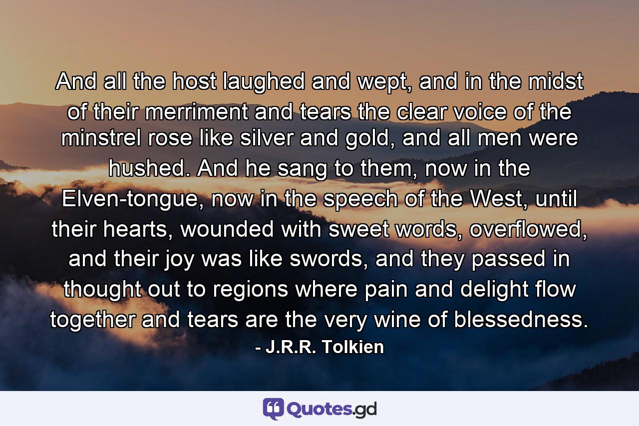 And all the host laughed and wept, and in the midst of their merriment and tears the clear voice of the minstrel rose like silver and gold, and all men were hushed. And he sang to them, now in the Elven-tongue, now in the speech of the West, until their hearts, wounded with sweet words, overflowed, and their joy was like swords, and they passed in thought out to regions where pain and delight flow together and tears are the very wine of blessedness. - Quote by J.R.R. Tolkien