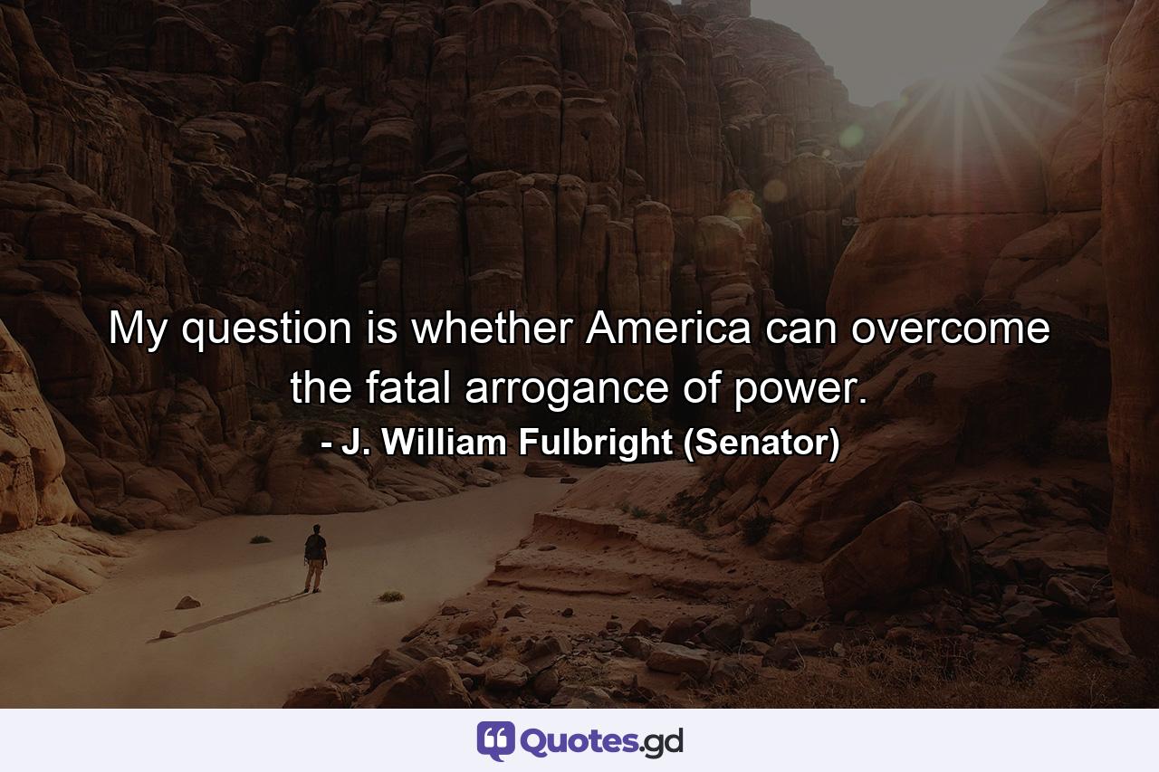 My question is whether America can overcome the fatal arrogance of power. - Quote by J. William Fulbright (Senator)