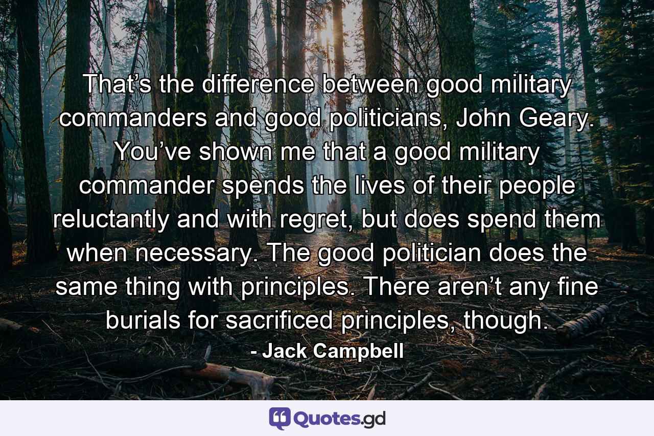 That’s the difference between good military commanders and good politicians, John Geary. You’ve shown me that a good military commander spends the lives of their people reluctantly and with regret, but does spend them when necessary. The good politician does the same thing with principles. There aren’t any fine burials for sacrificed principles, though. - Quote by Jack Campbell