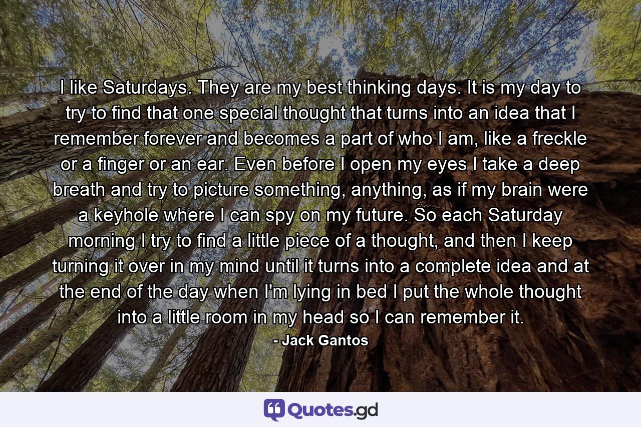 I like Saturdays. They are my best thinking days. It is my day to try to find that one special thought that turns into an idea that I remember forever and becomes a part of who I am, like a freckle or a finger or an ear. Even before I open my eyes I take a deep breath and try to picture something, anything, as if my brain were a keyhole where I can spy on my future. So each Saturday morning I try to find a little piece of a thought, and then I keep turning it over in my mind until it turns into a complete idea and at the end of the day when I'm lying in bed I put the whole thought into a little room in my head so I can remember it. - Quote by Jack Gantos