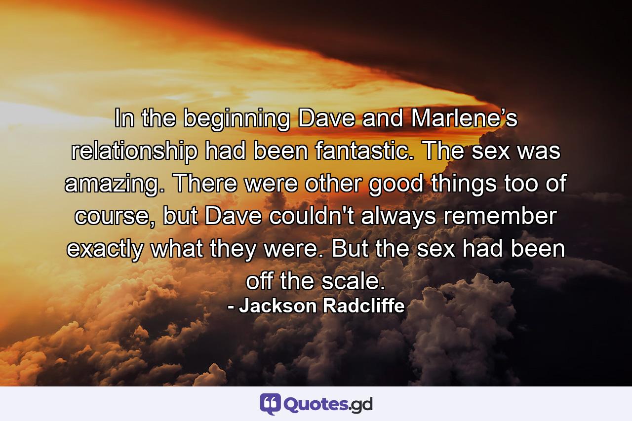 In the beginning Dave and Marlene’s relationship had been fantastic. The sex was amazing. There were other good things too of course, but Dave couldn't always remember exactly what they were. But the sex had been off the scale. - Quote by Jackson Radcliffe