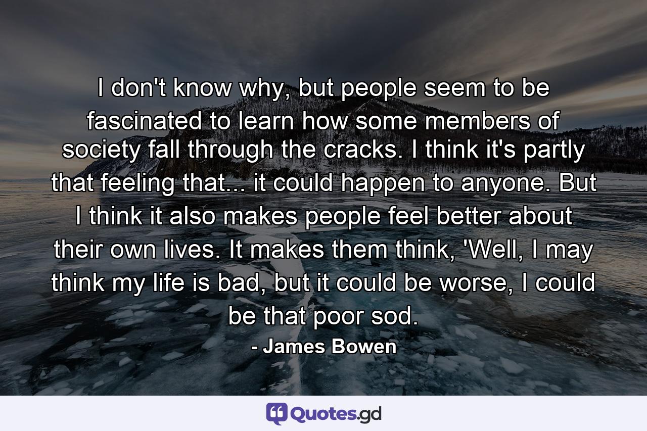 I don't know why, but people seem to be fascinated to learn how some members of society fall through the cracks. I think it's partly that feeling that... it could happen to anyone. But I think it also makes people feel better about their own lives. It makes them think, 'Well, I may think my life is bad, but it could be worse, I could be that poor sod. - Quote by James Bowen