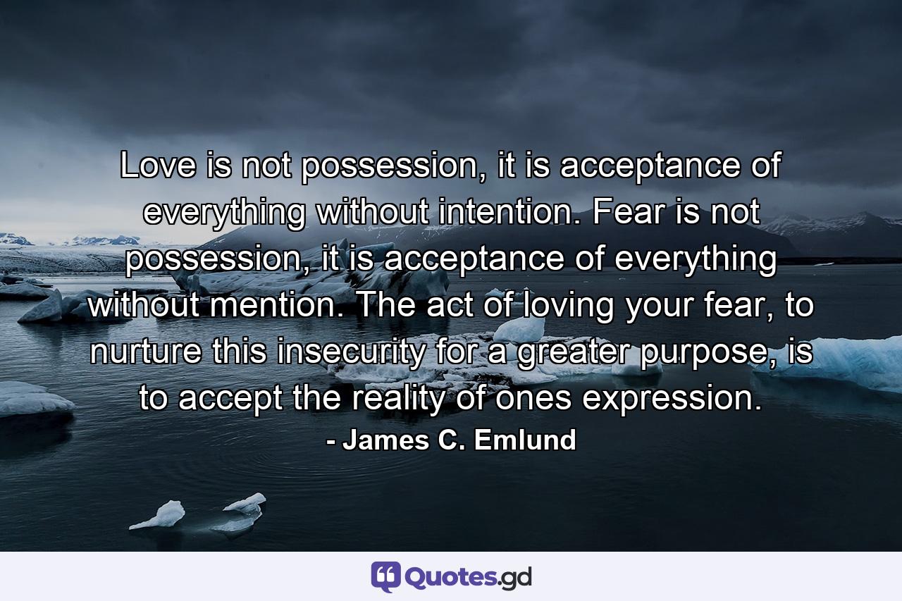 Love is not possession, it is acceptance of everything without intention. Fear is not possession, it is acceptance of everything without mention. The act of loving your fear, to nurture this insecurity for a greater purpose, is to accept the reality of ones expression. - Quote by James C. Emlund