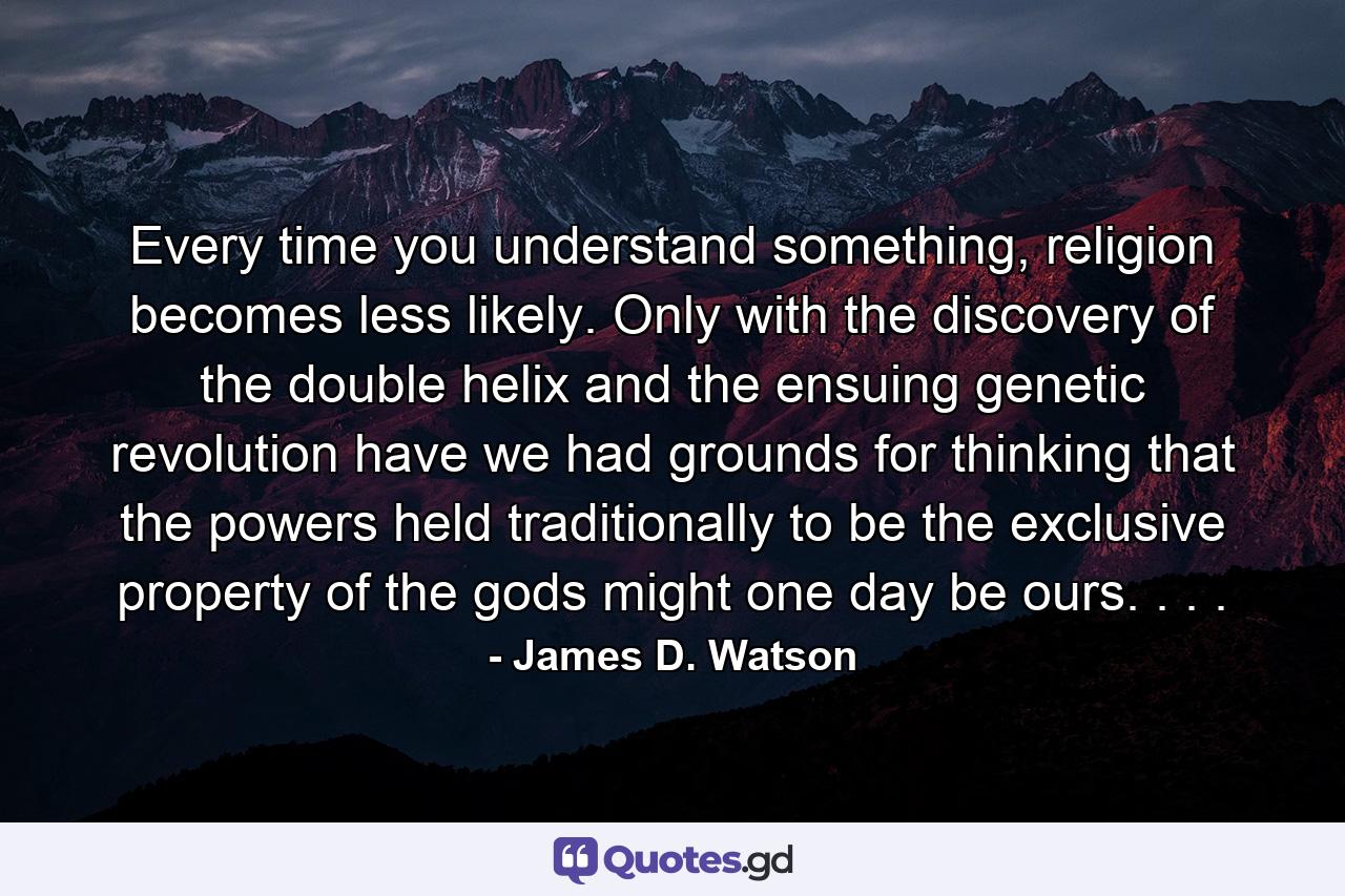 Every time you understand something, religion becomes less likely. Only with the discovery of the double helix and the ensuing genetic revolution have we had grounds for thinking that the powers held traditionally to be the exclusive property of the gods might one day be ours. . . . - Quote by James D. Watson