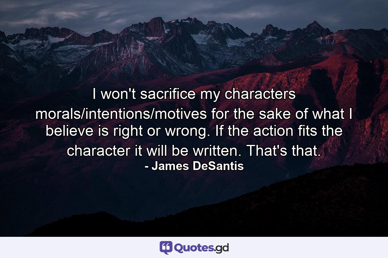 I won't sacrifice my characters morals/intentions/motives for the sake of what I believe is right or wrong. If the action fits the character it will be written. That's that. - Quote by James DeSantis