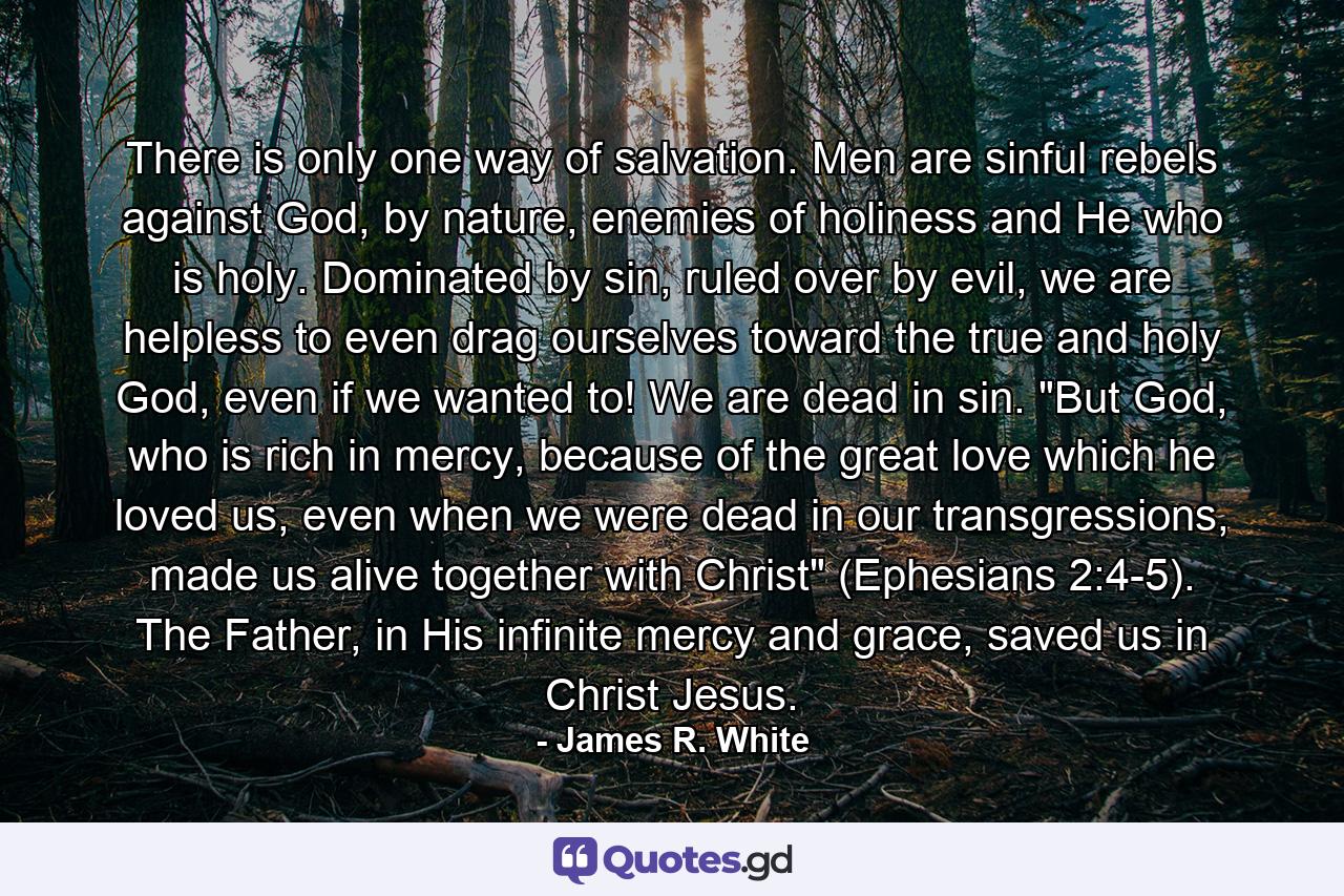 There is only one way of salvation. Men are sinful rebels against God, by nature, enemies of holiness and He who is holy. Dominated by sin, ruled over by evil, we are helpless to even drag ourselves toward the true and holy God, even if we wanted to! We are dead in sin. 