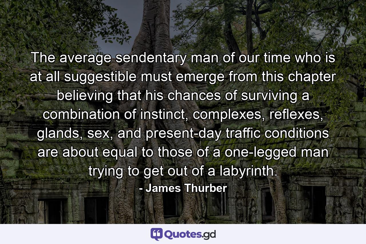 The average sendentary man of our time who is at all suggestible must emerge from this chapter believing that his chances of surviving a combination of instinct, complexes, reflexes, glands, sex, and present-day traffic conditions are about equal to those of a one-legged man trying to get out of a labyrinth. - Quote by James Thurber