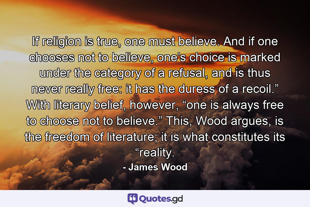 If religion is true, one must believe. And if one chooses not to believe, one’s choice is marked under the category of a refusal, and is thus never really free: it has the duress of a recoil.” With literary belief, however, “one is always free to choose not to believe.” This, Wood argues, is the freedom of literature; it is what constitutes its “reality. - Quote by James Wood