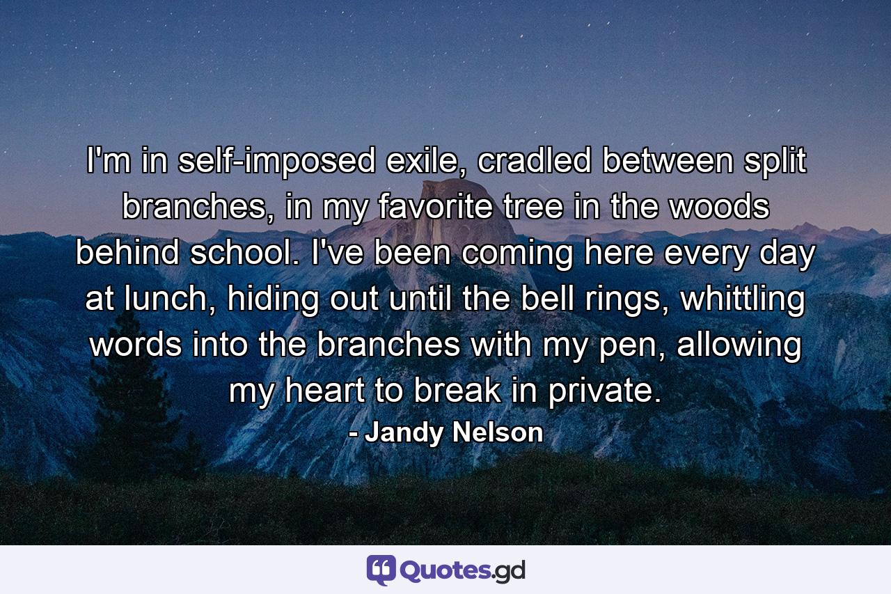 I'm in self-imposed exile, cradled between split branches, in my favorite tree in the woods behind school. I've been coming here every day at lunch, hiding out until the bell rings, whittling words into the branches with my pen, allowing my heart to break in private. - Quote by Jandy Nelson