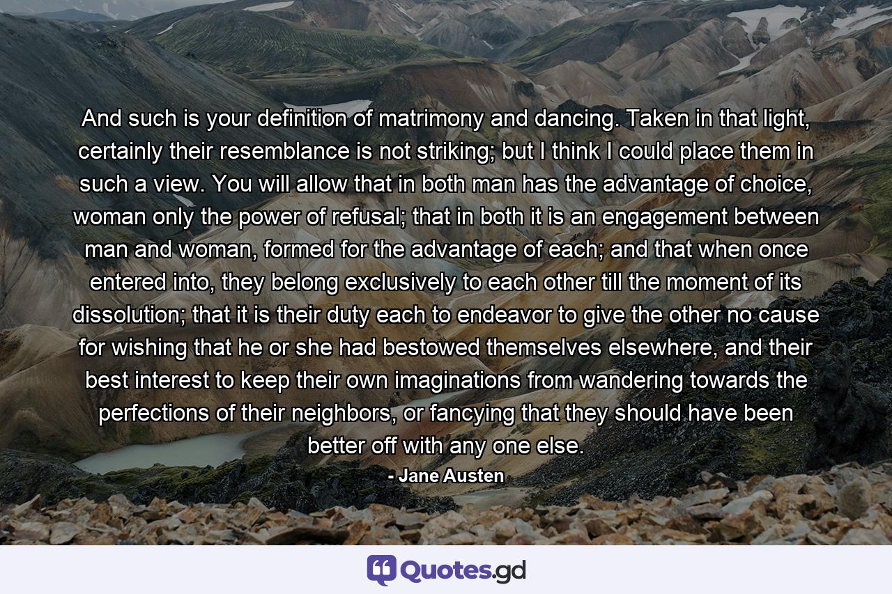 And such is your definition of matrimony and dancing. Taken in that light, certainly their resemblance is not striking; but I think I could place them in such a view. You will allow that in both man has the advantage of choice, woman only the power of refusal; that in both it is an engagement between man and woman, formed for the advantage of each; and that when once entered into, they belong exclusively to each other till the moment of its dissolution; that it is their duty each to endeavor to give the other no cause for wishing that he or she had bestowed themselves elsewhere, and their best interest to keep their own imaginations from wandering towards the perfections of their neighbors, or fancying that they should have been better off with any one else. - Quote by Jane Austen