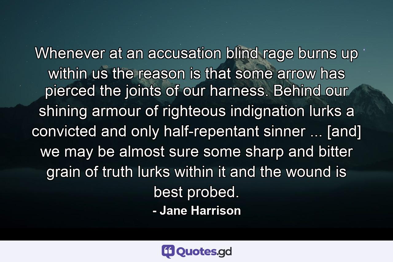 Whenever at an accusation blind rage burns up within us  the reason is that some arrow has pierced the joints of our harness. Behind our shining armour of righteous indignation lurks a convicted and only half-repentant sinner ... [and] we may be almost sure some sharp and bitter grain of truth lurks within it  and the wound is best probed. - Quote by Jane Harrison