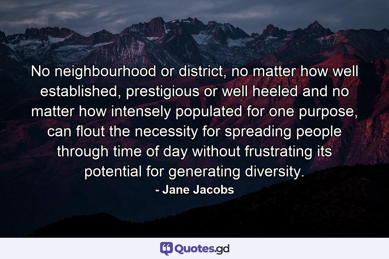 No neighbourhood or district, no matter how well established, prestigious or well heeled and no matter how intensely populated for one purpose, can flout the necessity for spreading people through time of day without frustrating its potential for generating diversity. - Quote by Jane Jacobs