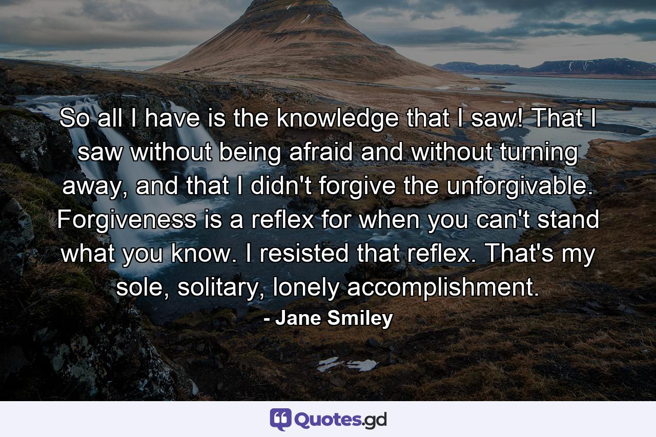 So all I have is the knowledge that I saw! That I saw without being afraid and without turning away, and that I didn't forgive the unforgivable. Forgiveness is a reflex for when you can't stand what you know. I resisted that reflex. That's my sole, solitary, lonely accomplishment. - Quote by Jane Smiley