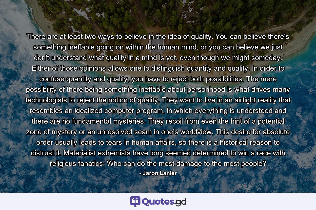 There are at least two ways to believe in the idea of quality. You can believe there's something ineffable going on within the human mind, or you can believe we just don't understand what quality in a mind is yet, even though we might someday. Either of those opinions allows one to distinguish quantity and quality. In order to confuse quantity and quality, you have to reject both possibilities. The mere possibility of there being something ineffable about personhood is what drives many technologists to reject the notion of quality. They want to live in an airtight reality that resembles an idealized computer program, in which everything is understood and there are no fundamental mysteries. They recoil from even the hint of a potential zone of mystery or an unresolved seam in one's worldview. This desire for absolute order usually leads to tears in human affairs, so there is a historical reason to distrust it. Materialist extremists have long seemed determined to win a race with religious fanatics: Who can do the most damage to the most people? - Quote by Jaron Lanier