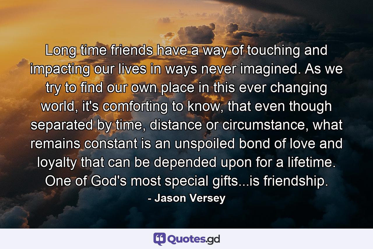 Long time friends have a way of touching and impacting our lives in ways never imagined. As we try to find our own place in this ever changing world, it's comforting to know, that even though separated by time, distance or circumstance, what remains constant is an unspoiled bond of love and loyalty that can be depended upon for a lifetime. One of God's most special gifts...is friendship. - Quote by Jason Versey