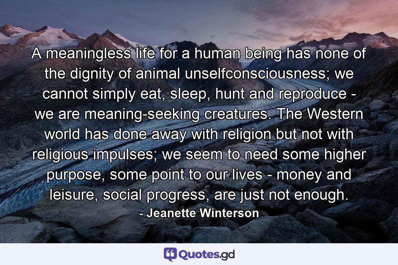 A meaningless life for a human being has none of the dignity of animal unselfconsciousness; we cannot simply eat, sleep, hunt and reproduce - we are meaning-seeking creatures. The Western world has done away with religion but not with religious impulses; we seem to need some higher purpose, some point to our lives - money and leisure, social progress, are just not enough. - Quote by Jeanette Winterson