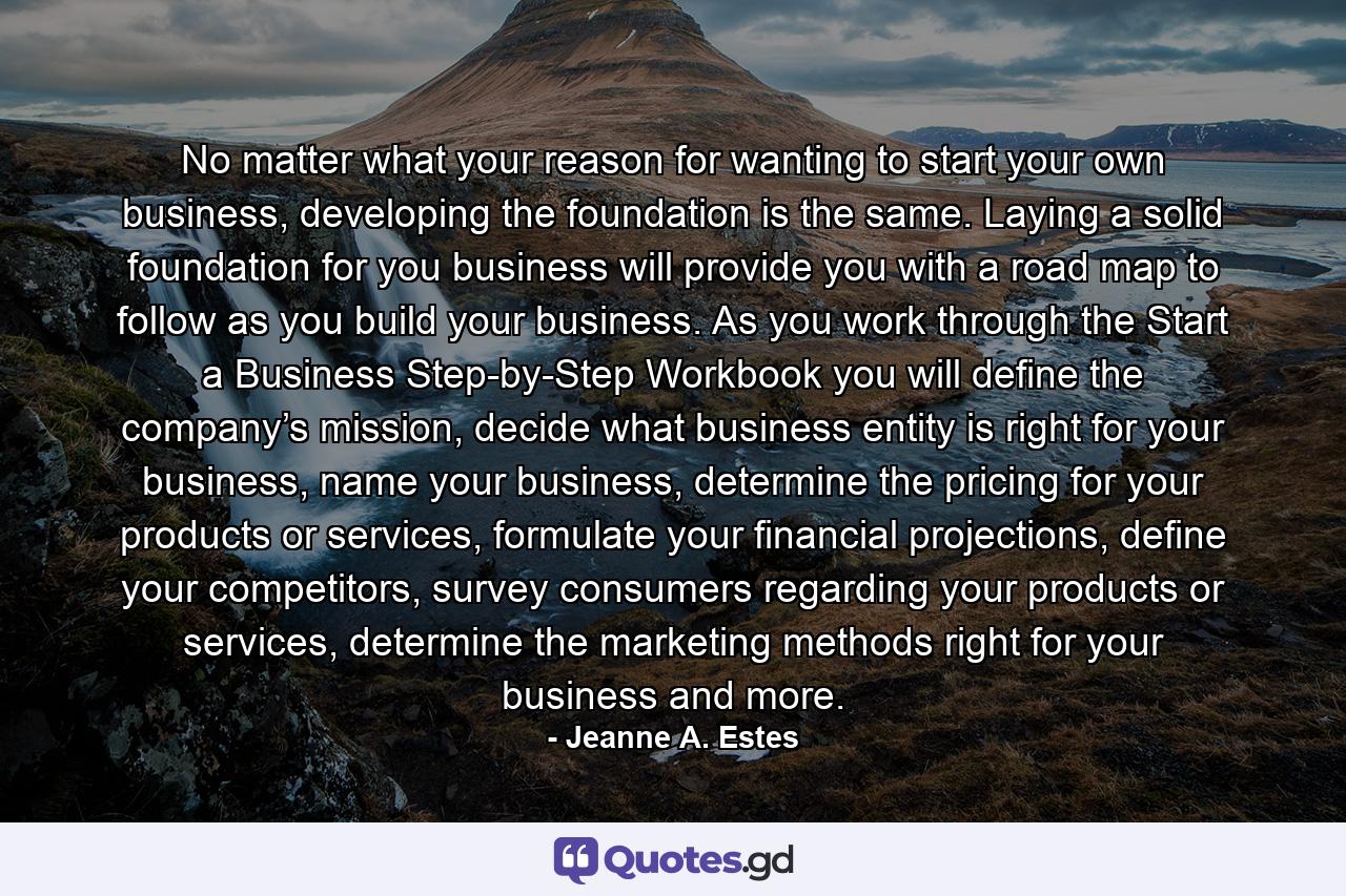 No matter what your reason for wanting to start your own business, developing the foundation is the same. Laying a solid foundation for you business will provide you with a road map to follow as you build your business. As you work through the Start a Business Step-by-Step Workbook you will define the company’s mission, decide what business entity is right for your business, name your business, determine the pricing for your products or services, formulate your financial projections, define your competitors, survey consumers regarding your products or services, determine the marketing methods right for your business and more. - Quote by Jeanne A. Estes