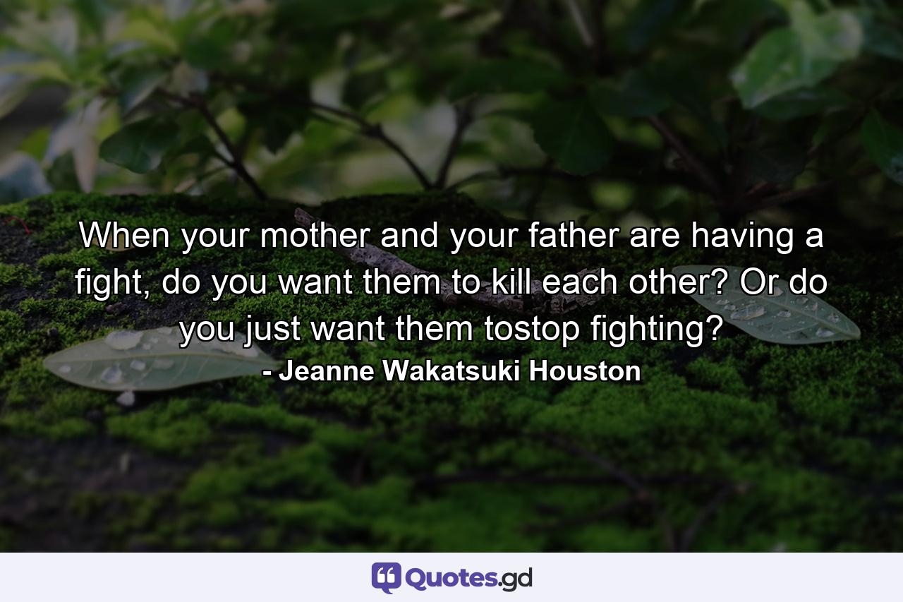 When your mother and your father are having a fight, do you want them to kill each other? Or do you just want them tostop fighting? - Quote by Jeanne Wakatsuki Houston