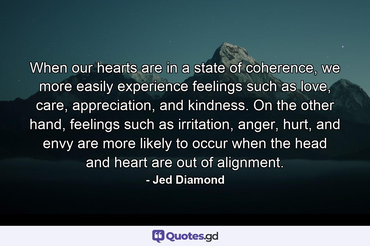 When our hearts are in a state of coherence, we more easily experience feelings such as love, care, appreciation, and kindness. On the other hand, feelings such as irritation, anger, hurt, and envy are more likely to occur when the head and heart are out of alignment. - Quote by Jed Diamond