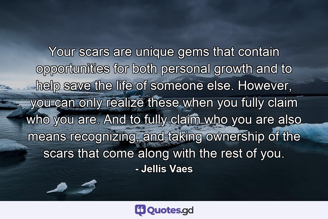 Your scars are unique gems that contain opportunities for both personal growth and to help save the life of someone else. However, you can only realize these when you fully claim who you are. And to fully claim who you are also means recognizing, and taking ownership of the scars that come along with the rest of you. - Quote by Jellis Vaes