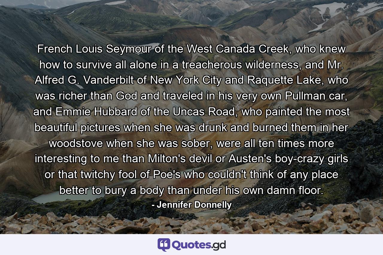 French Louis Seymour of the West Canada Creek, who knew how to survive all alone in a treacherous wilderness, and Mr. Alfred G. Vanderbilt of New York City and Raquette Lake, who was richer than God and traveled in his very own Pullman car, and Emmie Hubbard of the Uncas Road, who painted the most beautiful pictures when she was drunk and burned them in her woodstove when she was sober, were all ten times more interesting to me than Milton's devil or Austen's boy-crazy girls or that twitchy fool of Poe's who couldn't think of any place better to bury a body than under his own damn floor. - Quote by Jennifer Donnelly