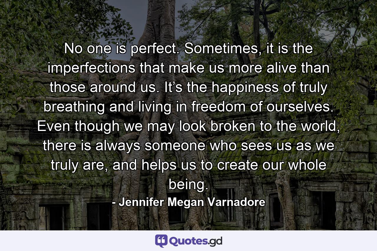 No one is perfect. Sometimes, it is the imperfections that make us more alive than those around us. It’s the happiness of truly breathing and living in freedom of ourselves. Even though we may look broken to the world, there is always someone who sees us as we truly are, and helps us to create our whole being. - Quote by Jennifer Megan Varnadore