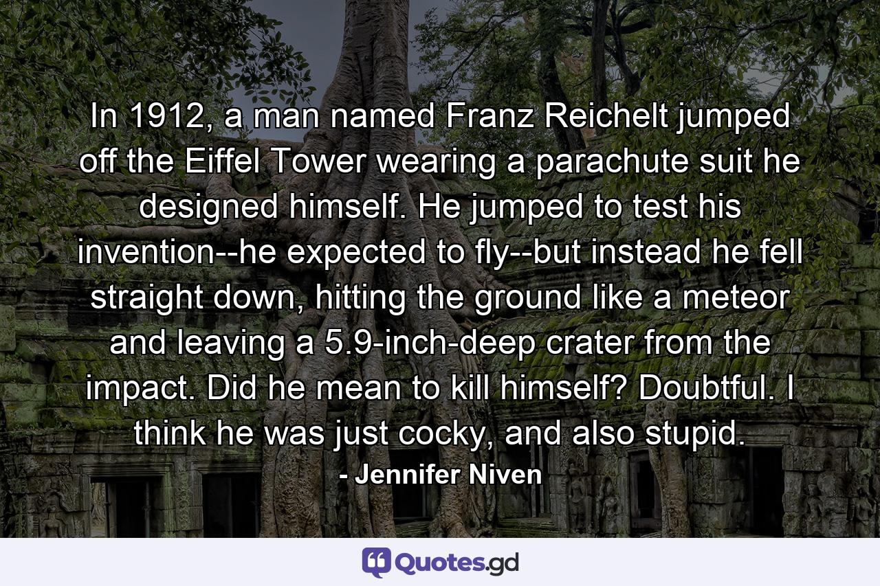 In 1912, a man named Franz Reichelt jumped off the Eiffel Tower wearing a parachute suit he designed himself. He jumped to test his invention--he expected to fly--but instead he fell straight down, hitting the ground like a meteor and leaving a 5.9-inch-deep crater from the impact. Did he mean to kill himself? Doubtful. I think he was just cocky, and also stupid. - Quote by Jennifer Niven