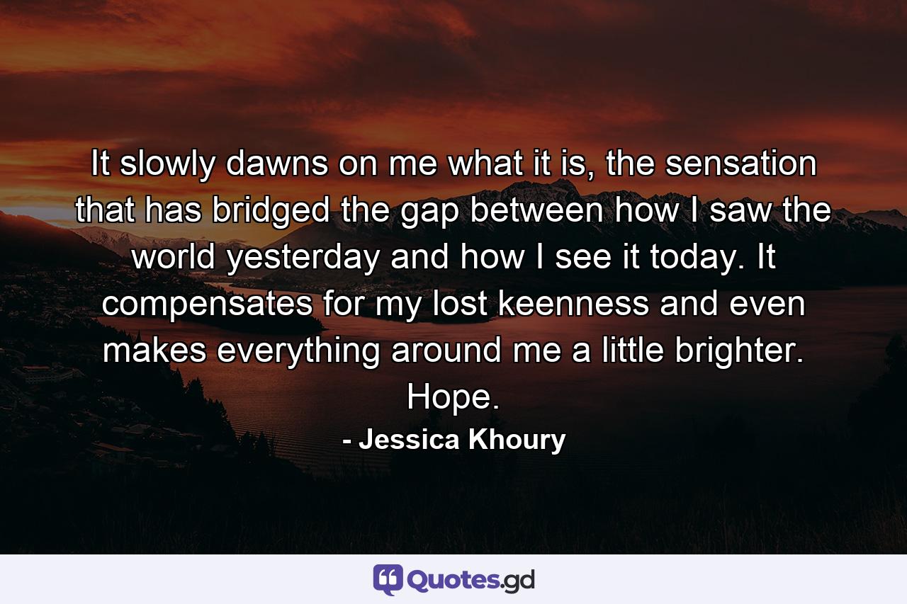 It slowly dawns on me what it is, the sensation that has bridged the gap between how I saw the world yesterday and how I see it today. It compensates for my lost keenness and even makes everything around me a little brighter. Hope. - Quote by Jessica Khoury