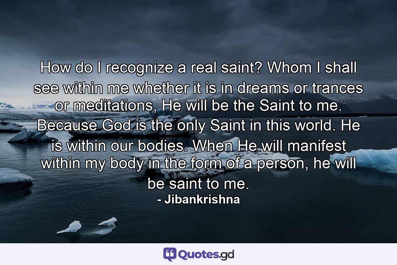 How do I recognize a real saint? Whom I shall see within me whether it is in dreams or trances or meditations, He will be the Saint to me. Because God is the only Saint in this world. He is within our bodies. When He will manifest within my body in the form of a person, he will be saint to me. - Quote by Jibankrishna