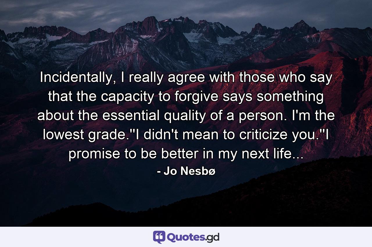 Incidentally, I really agree with those who say that the capacity to forgive says something about the essential quality of a person. I'm the lowest grade.''I didn't mean to criticize you.''I promise to be better in my next life... - Quote by Jo Nesbø