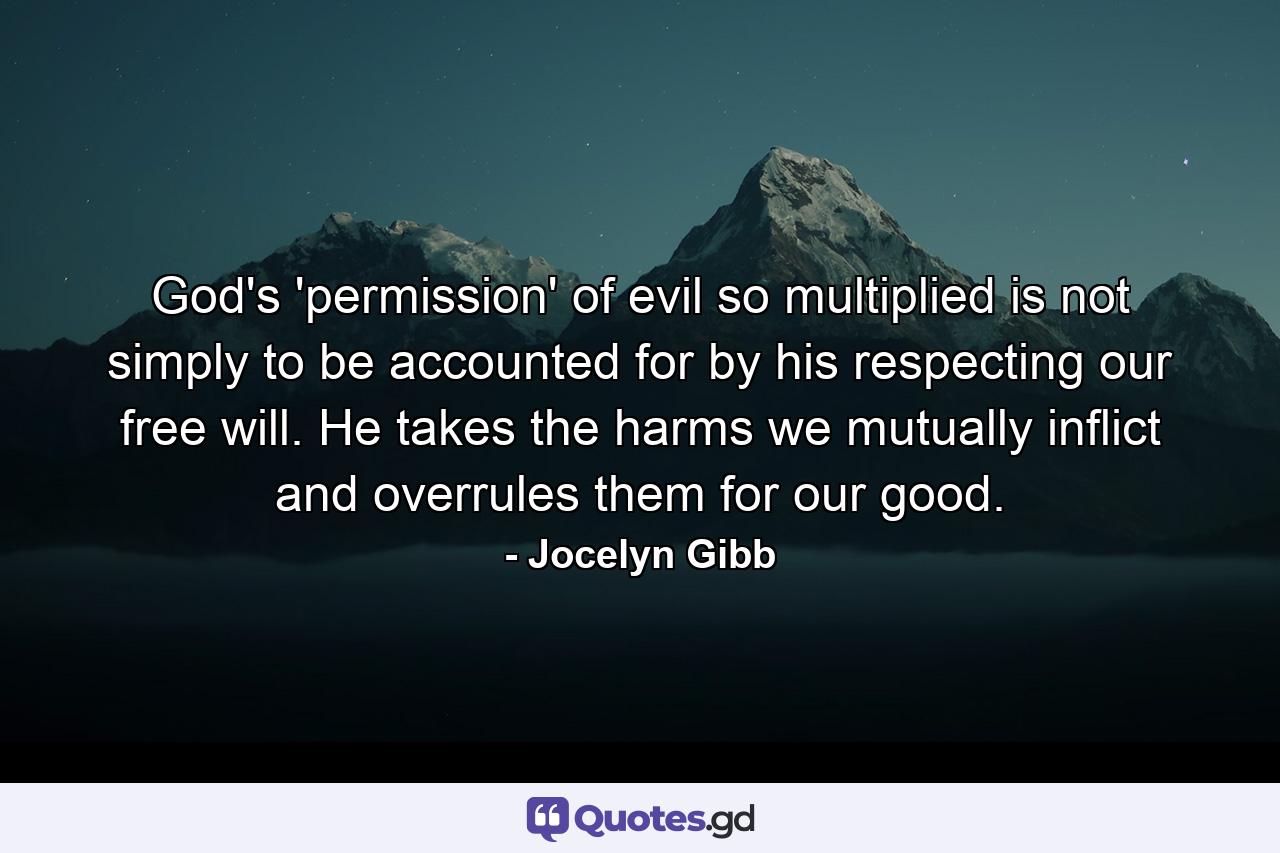 God's 'permission' of evil so multiplied is not simply to be accounted for by his respecting our free will. He takes the harms we mutually inflict and overrules them for our good. - Quote by Jocelyn Gibb