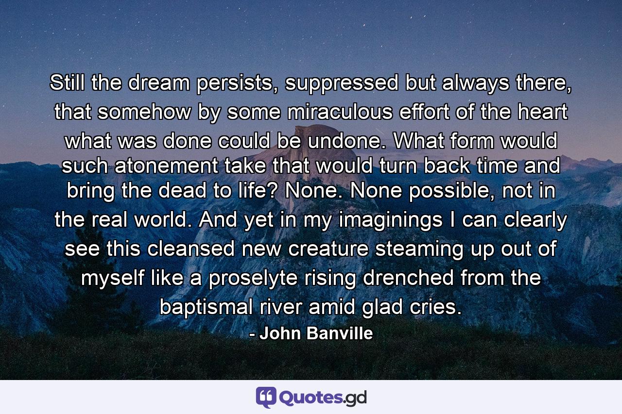 Still the dream persists, suppressed but always there, that somehow by some miraculous effort of the heart what was done could be undone. What form would such atonement take that would turn back time and bring the dead to life? None. None possible, not in the real world. And yet in my imaginings I can clearly see this cleansed new creature steaming up out of myself like a proselyte rising drenched from the baptismal river amid glad cries. - Quote by John Banville