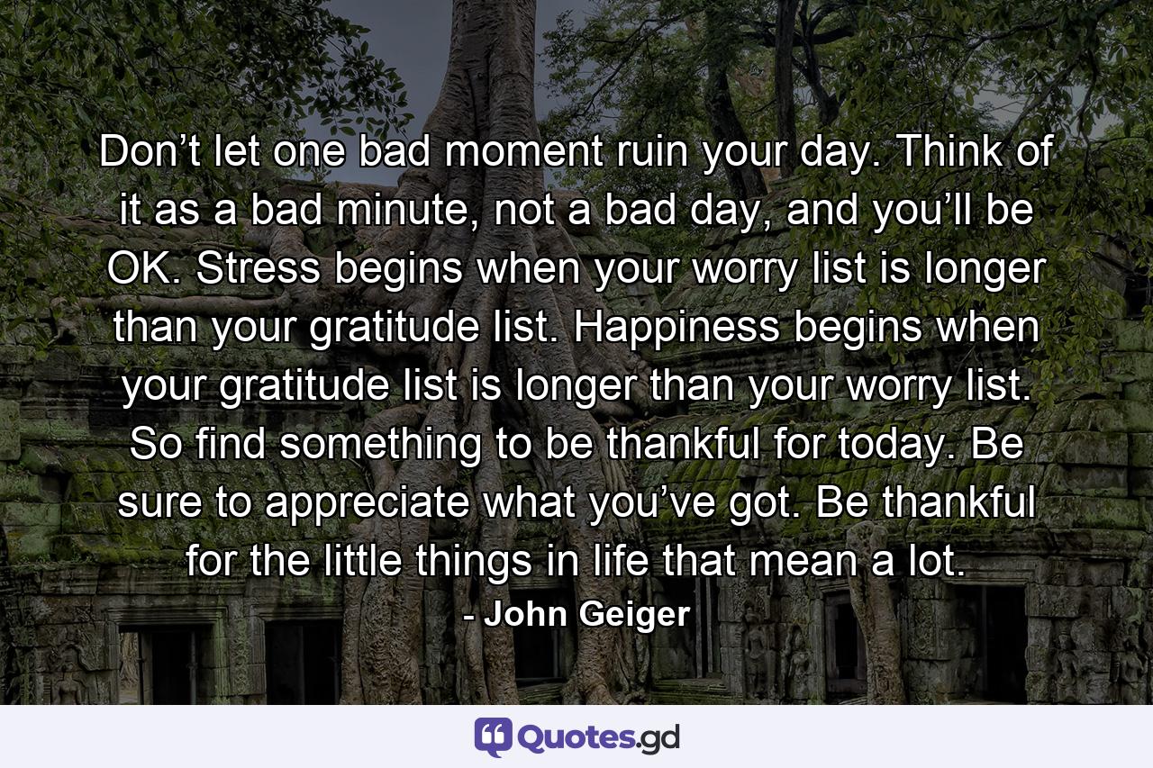 Don’t let one bad moment ruin your day. Think of it as a bad minute, not a bad day, and you’ll be OK. Stress begins when your worry list is longer than your gratitude list. Happiness begins when your gratitude list is longer than your worry list. So find something to be thankful for today. Be sure to appreciate what you’ve got. Be thankful for the little things in life that mean a lot. - Quote by John Geiger