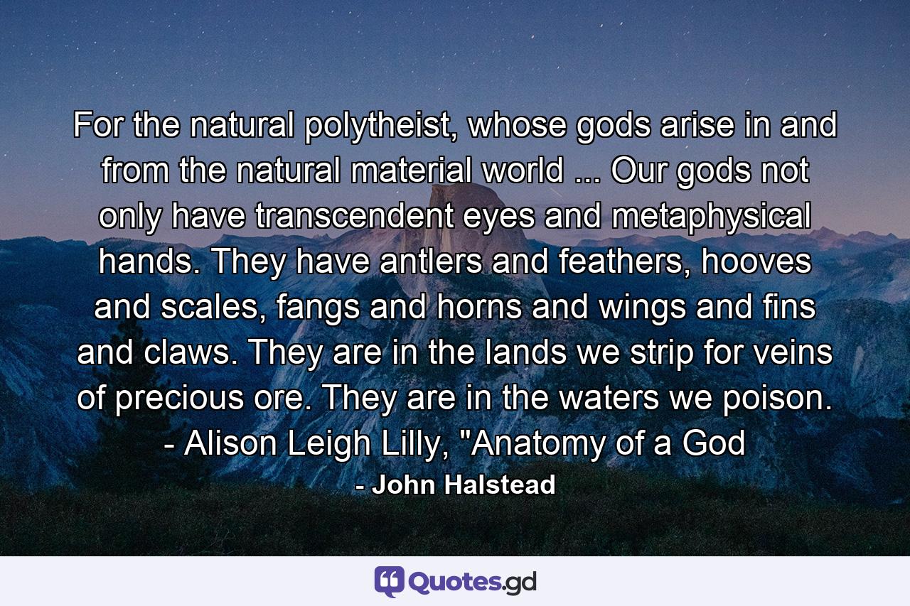 For the natural polytheist, whose gods arise in and from the natural material world ... Our gods not only have transcendent eyes and metaphysical hands. They have antlers and feathers, hooves and scales, fangs and horns and wings and fins and claws. They are in the lands we strip for veins of precious ore. They are in the waters we poison. - Alison Leigh Lilly, 