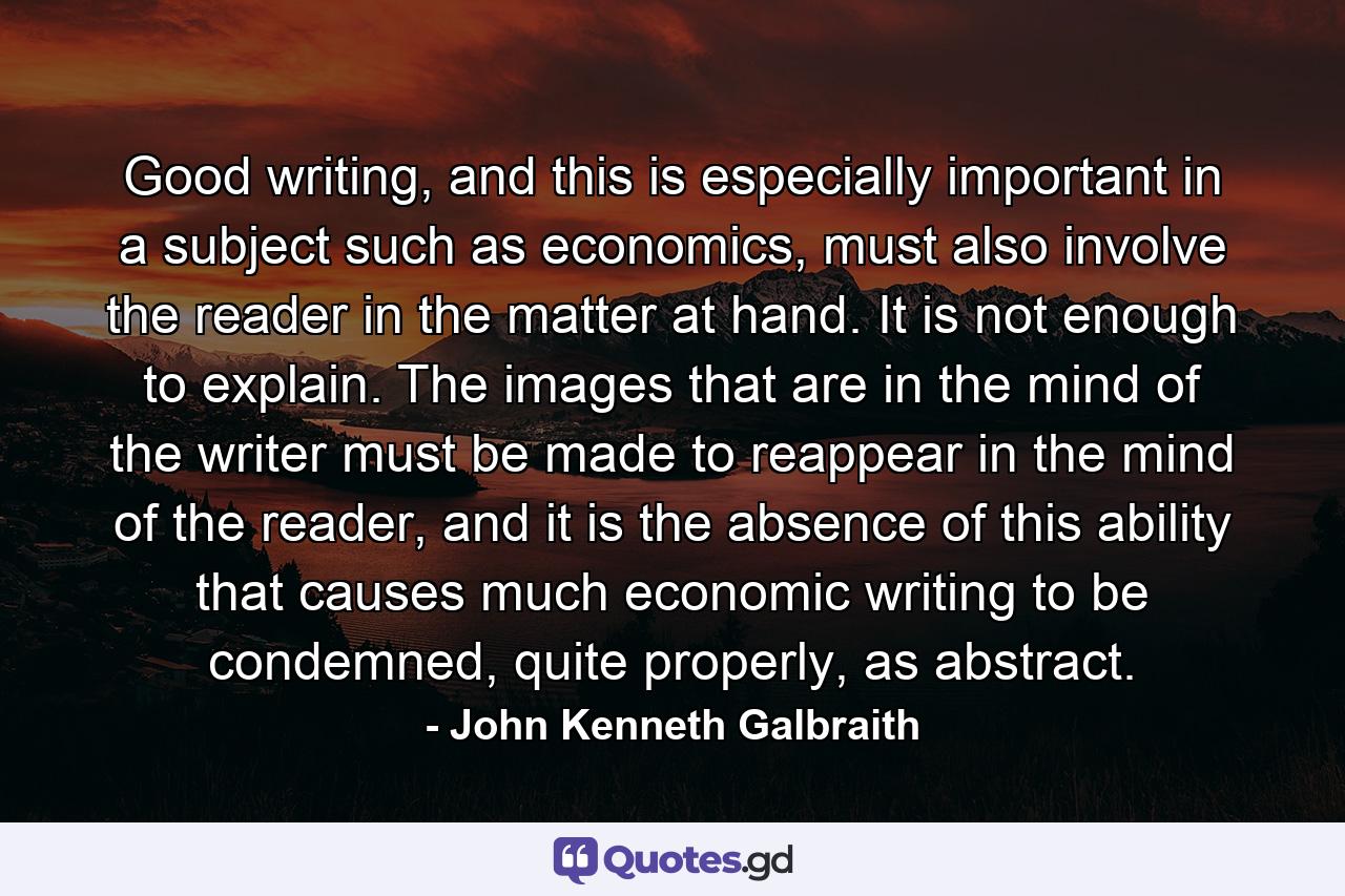 Good writing, and this is especially important in a subject such as economics, must also involve the reader in the matter at hand. It is not enough to explain. The images that are in the mind of the writer must be made to reappear in the mind of the reader, and it is the absence of this ability that causes much economic writing to be condemned, quite properly, as abstract. - Quote by John Kenneth Galbraith