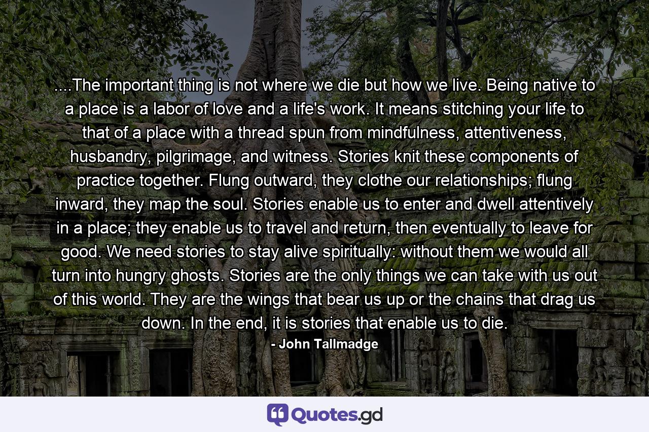 ....The important thing is not where we die but how we live. Being native to a place is a labor of love and a life's work. It means stitching your life to that of a place with a thread spun from mindfulness, attentiveness, husbandry, pilgrimage, and witness. Stories knit these components of practice together. Flung outward, they clothe our relationships; flung inward, they map the soul. Stories enable us to enter and dwell attentively in a place; they enable us to travel and return, then eventually to leave for good. We need stories to stay alive spiritually: without them we would all turn into hungry ghosts. Stories are the only things we can take with us out of this world. They are the wings that bear us up or the chains that drag us down. In the end, it is stories that enable us to die. - Quote by John Tallmadge