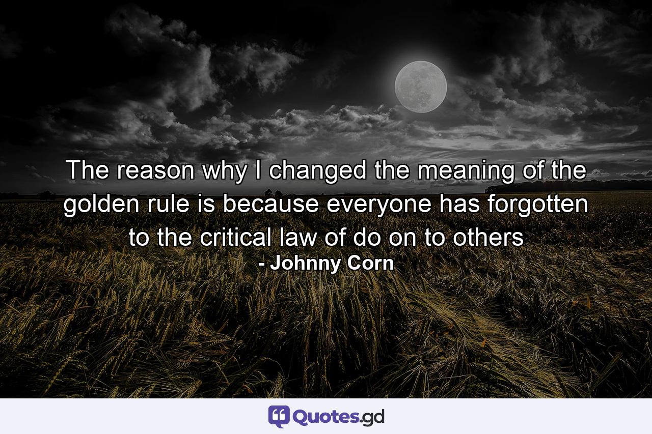 The reason why I changed the meaning of the golden rule is because everyone has forgotten to the critical law of do on to others - Quote by Johnny Corn