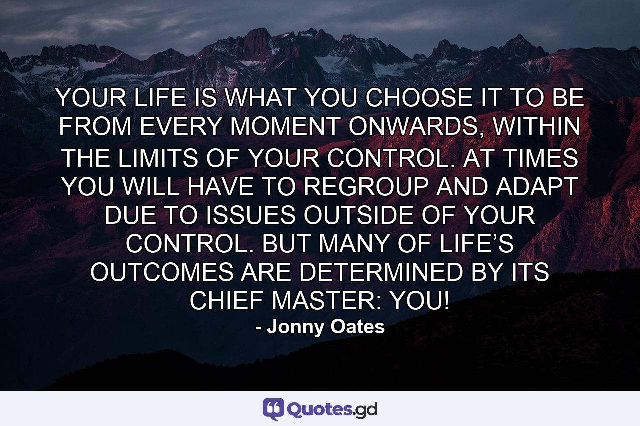 YOUR LIFE IS WHAT YOU CHOOSE IT TO BE FROM EVERY MOMENT ONWARDS, WITHIN THE LIMITS OF YOUR CONTROL. AT TIMES YOU WILL HAVE TO REGROUP AND ADAPT DUE TO ISSUES OUTSIDE OF YOUR CONTROL. BUT MANY OF LIFE’S OUTCOMES ARE DETERMINED BY ITS CHIEF MASTER: YOU! - Quote by Jonny Oates